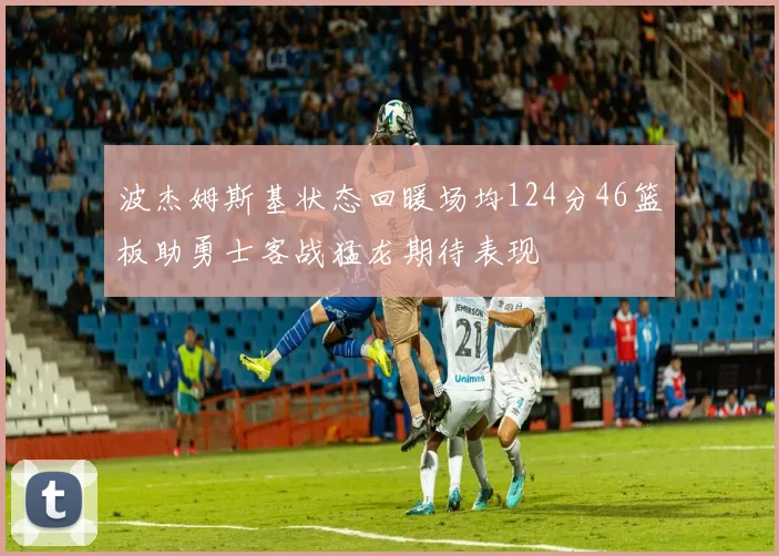 波杰姆斯基状态回暖场均124分46篮板助勇士客战猛龙期待表现