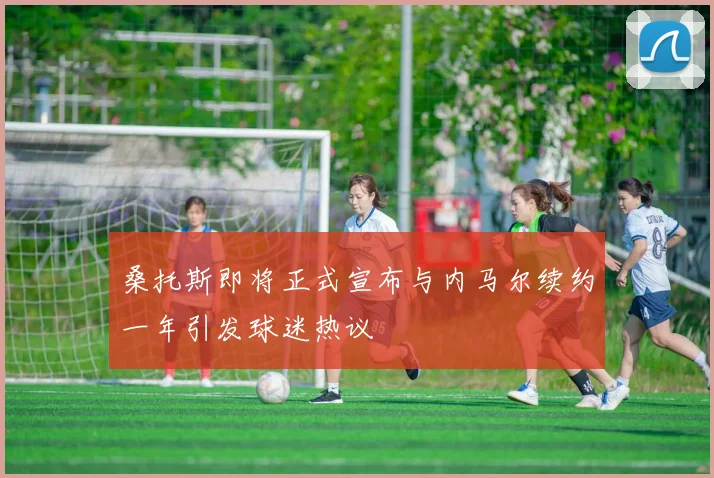 桑托斯即将正式宣布与内马尔续约一年引发球迷热议