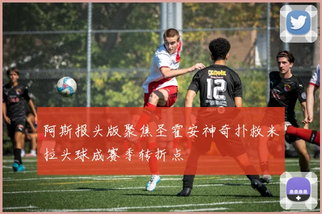 阿斯报头版聚焦圣霍安神奇扑救米拉头球成赛季转折点
