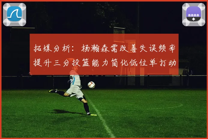 拓媒分析：杨瀚森需改善失误频率提升三分投篮能力简化低位单打动作