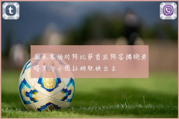 国米客场对阵比萨首发阵容揭晓劳塔罗与小图拉姆联袂出击