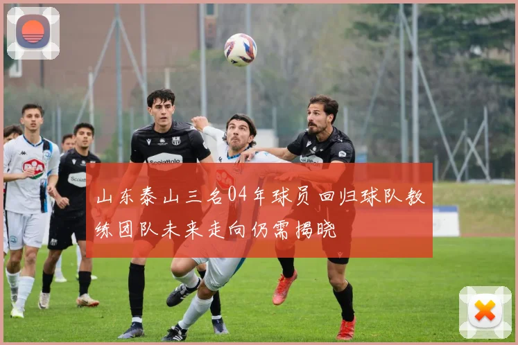 山东泰山三名04年球员回归球队教练团队未来走向仍需揭晓