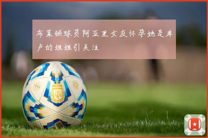 布莱顿球员阿亚里女友怀孕她是库卢的姐姐引关注