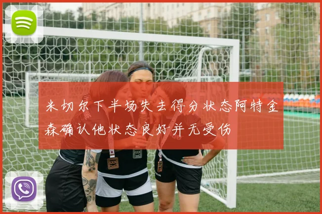 米切尔下半场失去得分状态阿特金森确认他状态良好并无受伤