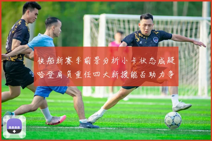 快船新赛季前景分析小卡状态成疑哈登肩负重任四大新援能否助力争冠