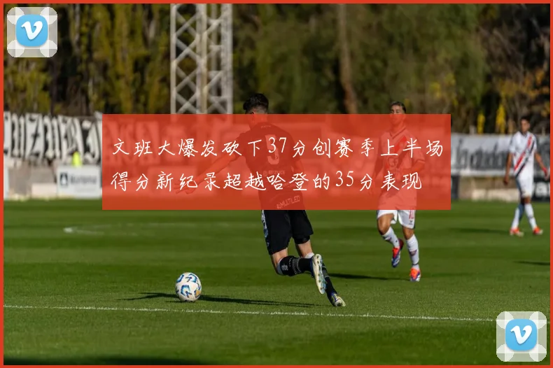 文班大爆发砍下37分创赛季上半场得分新纪录超越哈登的35分表现