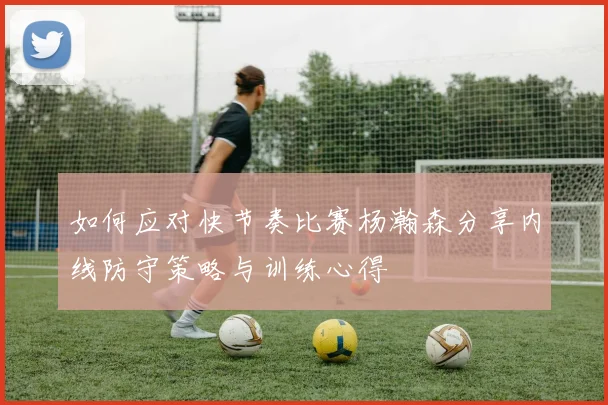 如何应对快节奏比赛杨瀚森分享内线防守策略与训练心得