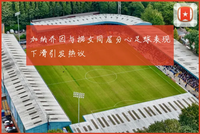 加纳乔因与捞女同居分心足球表现下滑引发热议