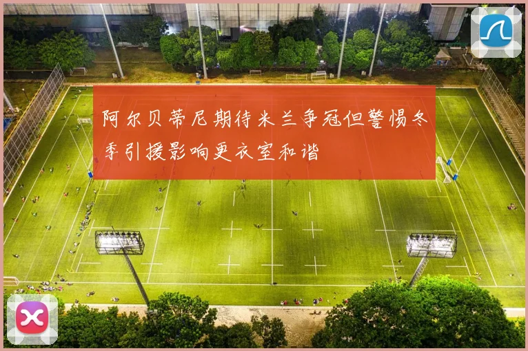 阿尔贝蒂尼期待米兰争冠但警惕冬季引援影响更衣室和谐