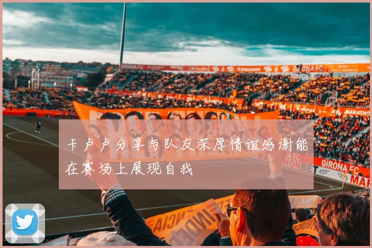 卡卢卢分享与队友深厚情谊感谢能在赛场上展现自我