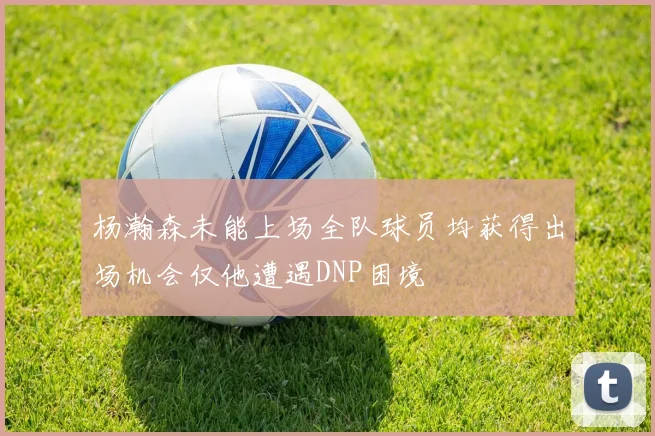 杨瀚森未能上场全队球员均获得出场机会仅他遭遇DNP困境