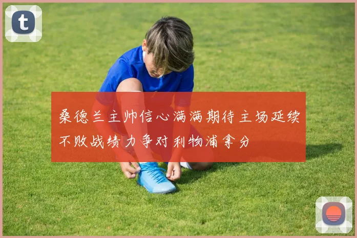 桑德兰主帅信心满满期待主场延续不败战绩力争对利物浦拿分