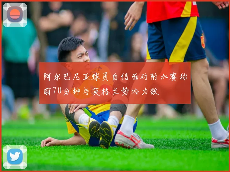 阿尔巴尼亚球员自信面对附加赛称前70分钟与英格兰势均力敌